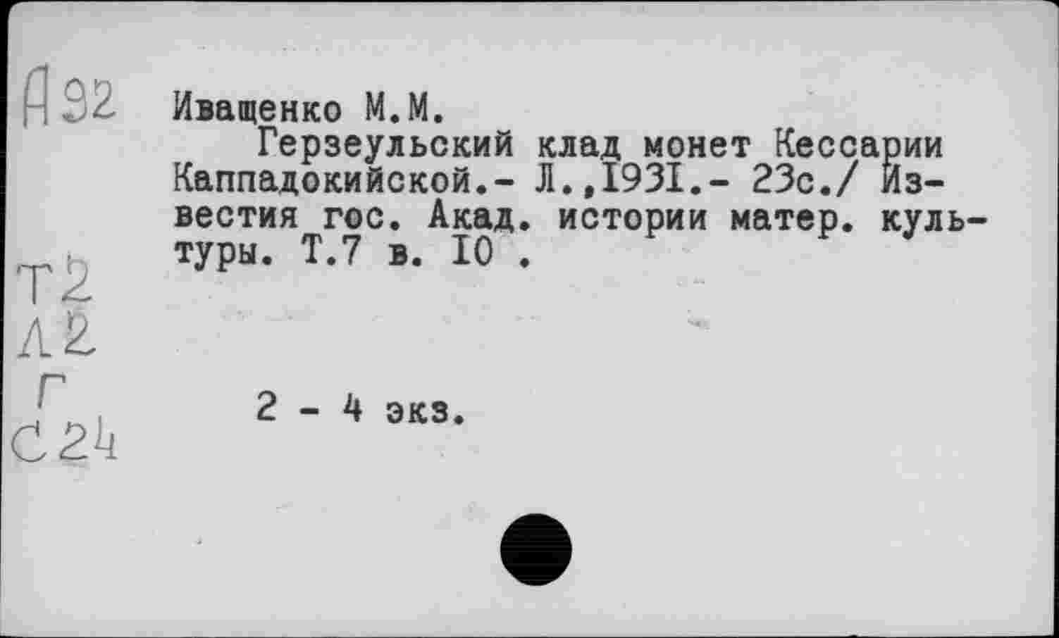 ﻿fl 32
TŽ
AÊ.
Иващенко M.M.
Герзеульский клад монет Кессарии Каппадокийской.- JI.,1931.- 23с./ Известия гос. Акад, истории матер, куль туры. Т.7 в. 10 .
Г
2-4 экз.